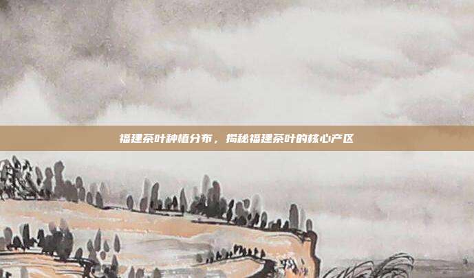 福建茶叶种植分布，揭秘福建茶叶的核心产区