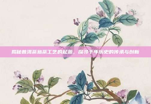 揭秘普洱茶熟茶工艺的起源，探寻千年历史的传承与创新