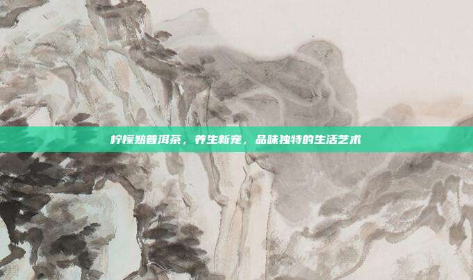 柠檬熟普洱茶，养生新宠，品味独特的生活艺术