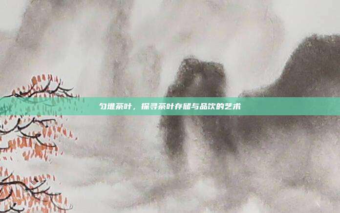 匀堆茶叶，探寻茶叶存储与品饮的艺术