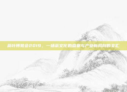 茶叶博览会2019，一场茶文化的盛宴与产业新风向的交汇