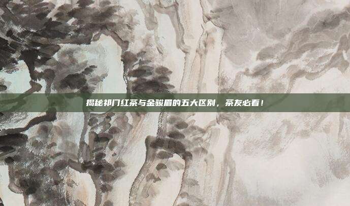 揭秘祁门红茶与金骏眉的五大区别，茶友必看！