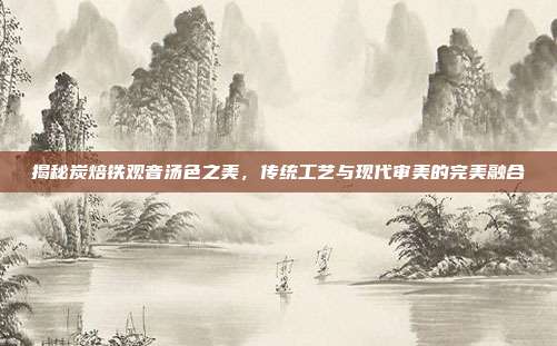 揭秘炭焙铁观音汤色之美，传统工艺与现代审美的完美融合