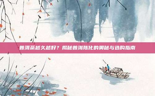 普洱茶越久越好？揭秘普洱陈化的奥秘与选购指南