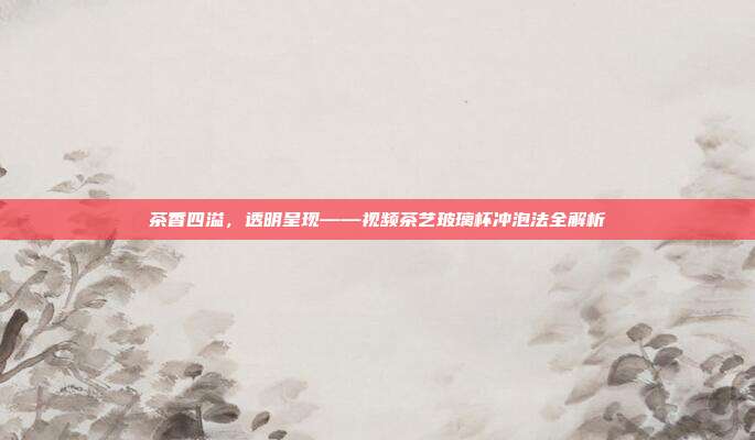茶香四溢，透明呈现——视频茶艺玻璃杯冲泡法全解析