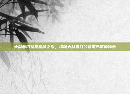 大益普洱熟茶巅峰之作，揭秘大益最好的普洱熟茶的秘密