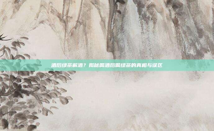 酒后绿茶解酒？揭秘喝酒后喝绿茶的真相与误区
