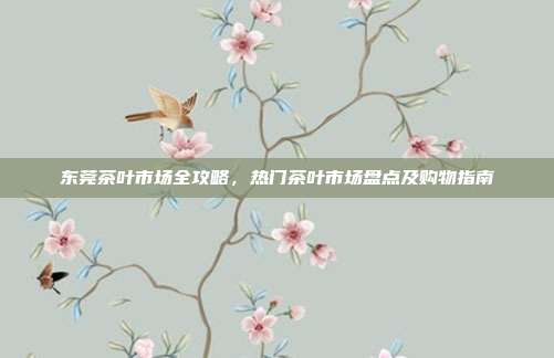 东莞茶叶市场全攻略，热门茶叶市场盘点及购物指南
