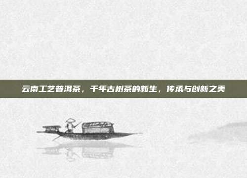 云南工艺普洱茶，千年古树茶的新生，传承与创新之美