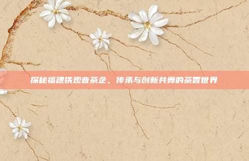 探秘福建铁观音茶企，传承与创新共舞的茶香世界