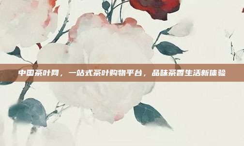 中国茶叶网，一站式茶叶购物平台，品味茶香生活新体验