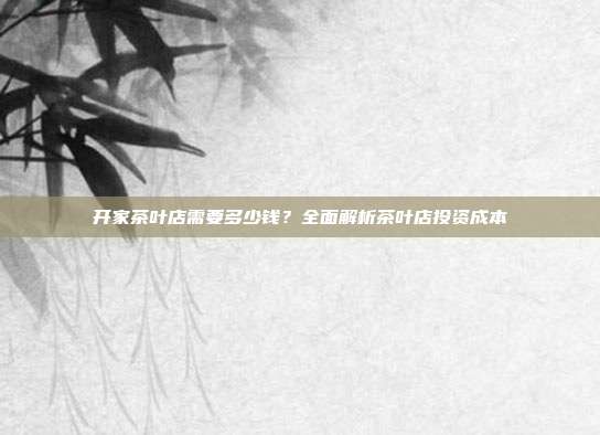 开家茶叶店需要多少钱？全面解析茶叶店投资成本