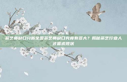 茶艺师缺口分析全国茶艺师缺口究竟有多大？揭秘茶艺行业人才需求现状