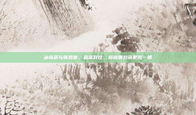 冰岛茶与铁观音，品鉴对比，揭秘哪款茶更胜一筹