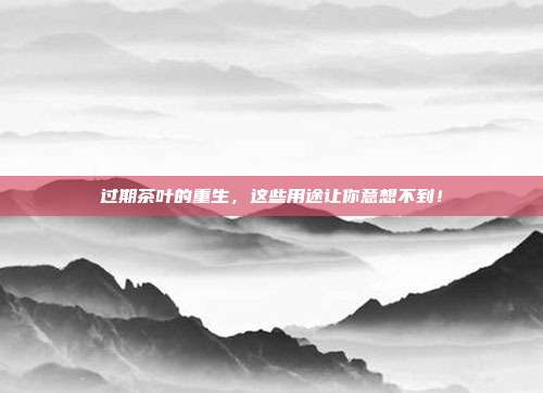 过期茶叶的重生，这些用途让你意想不到！
