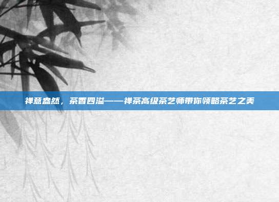 禅意盎然，茶香四溢——禅茶高级茶艺师带你领略茶艺之美