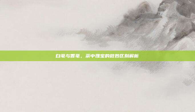 白毫与香毫，茶中瑰宝的微妙区别解析
