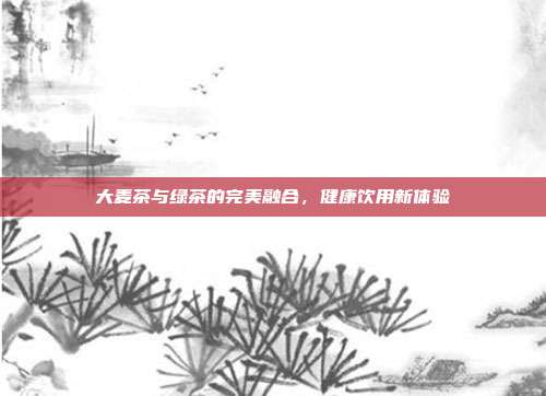 大麦茶与绿茶的完美融合，健康饮用新体验