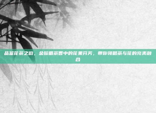 品鉴花茶之韵，金骏眉茶香中的花果芬芳，带你领略茶与花的完美融合