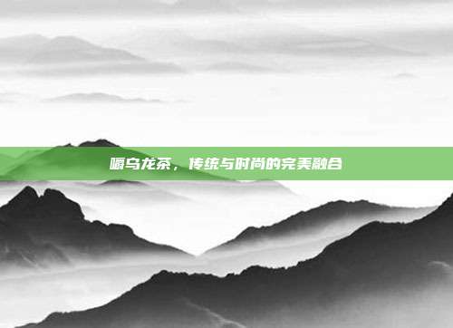 嚼乌龙茶，传统与时尚的完美融合