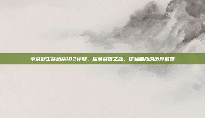 中茶野生茶熟茶102评测，探寻茶香之源，体验自然的醇厚韵味