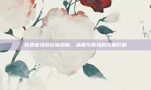 铁观音绿茶价格揭秘，品质与市场的双重影响