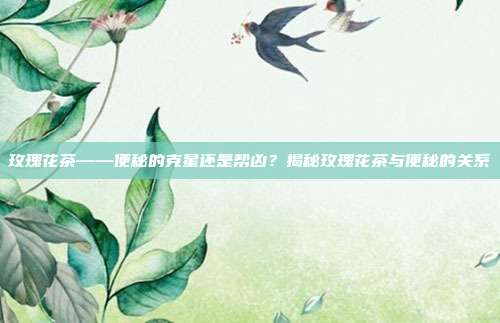 玫瑰花茶——便秘的克星还是帮凶？揭秘玫瑰花茶与便秘的关系