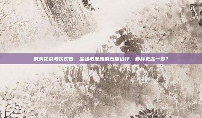 茉莉花茶与铁观音，品味与健康的双重选择，哪种更胜一筹？