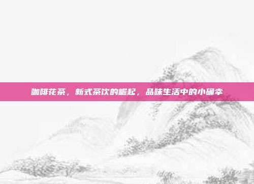 咖啡花茶，新式茶饮的崛起，品味生活中的小确幸