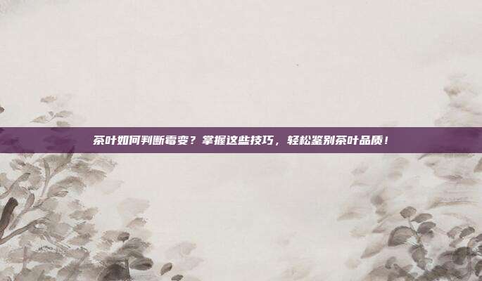 茶叶如何判断霉变？掌握这些技巧，轻松鉴别茶叶品质！