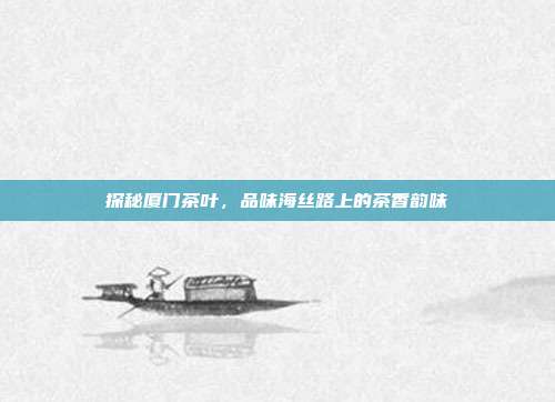 探秘厦门茶叶，品味海丝路上的茶香韵味