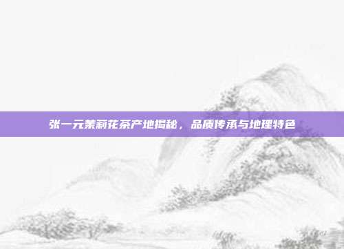 张一元茉莉花茶产地揭秘，品质传承与地理特色