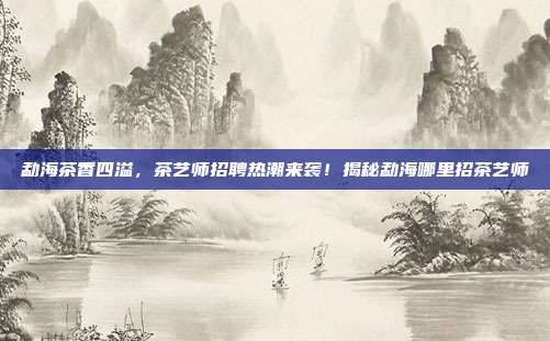 勐海茶香四溢，茶艺师招聘热潮来袭！揭秘勐海哪里招茶艺师