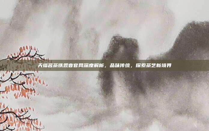 天福茗茶铁观音官网深度解析，品味传统，探索茶艺新境界