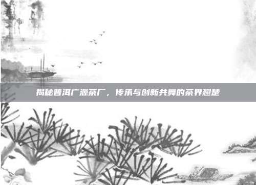 揭秘普洱广源茶厂，传承与创新共舞的茶界翘楚