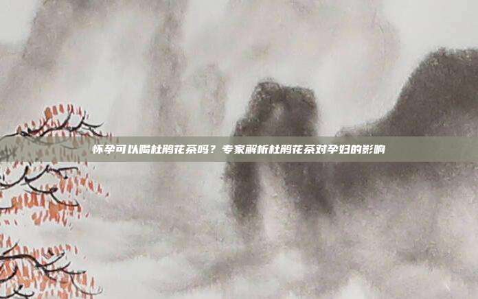怀孕可以喝杜鹃花茶吗？专家解析杜鹃花茶对孕妇的影响