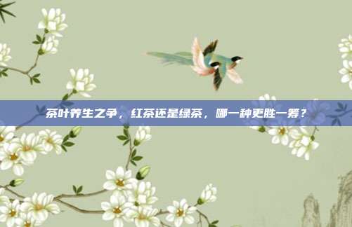 茶叶养生之争，红茶还是绿茶，哪一种更胜一筹？