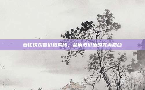 春伦铁观音价格揭秘，品质与价值的完美结合