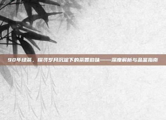 90年绿茶，探寻岁月沉淀下的茶香韵味——深度解析与品鉴指南