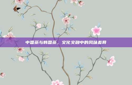 中国茶与韩国茶，文化交融中的风味差异