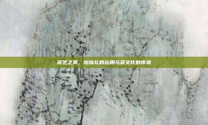 茶艺之美，扣指礼的运用与茶文化的传承