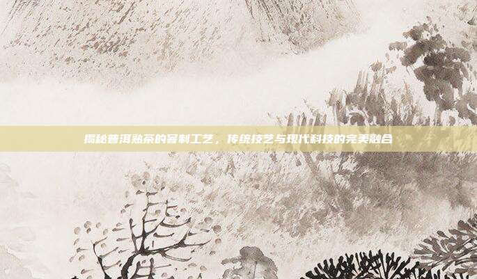 揭秘普洱熟茶的窨制工艺，传统技艺与现代科技的完美融合