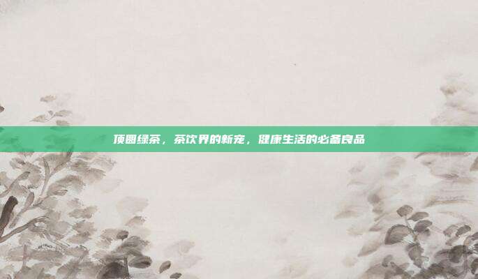 顶圆绿茶，茶饮界的新宠，健康生活的必备良品