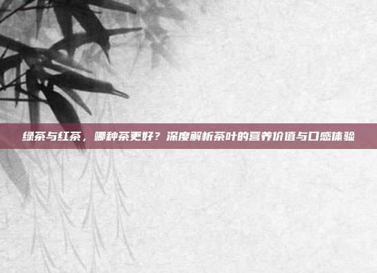 绿茶与红茶，哪种茶更好？深度解析茶叶的营养价值与口感体验