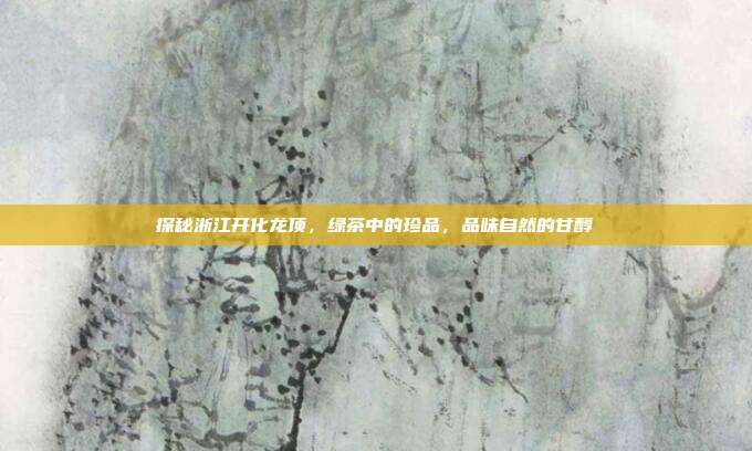探秘浙江开化龙顶，绿茶中的珍品，品味自然的甘醇