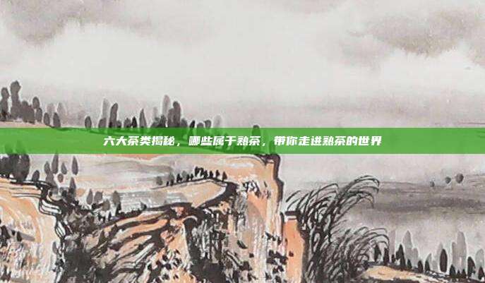 六大茶类揭秘，哪些属于熟茶，带你走进熟茶的世界