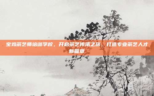 宝鸡茶艺师培训学校，开启茶艺传承之旅，打造专业茶艺人才新篇章