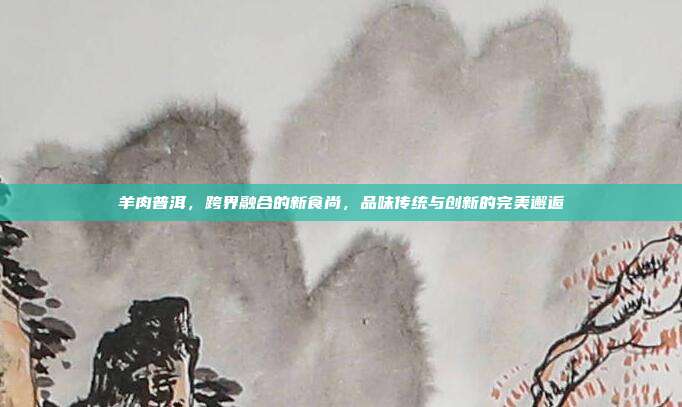 羊肉普洱，跨界融合的新食尚，品味传统与创新的完美邂逅
