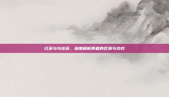 红茶与乌龙茶，深度解析两者的区别与功效