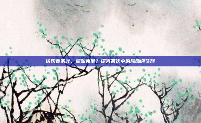 铁观音茶叶，尿酸克星？探究茶饮中的尿酸调节剂